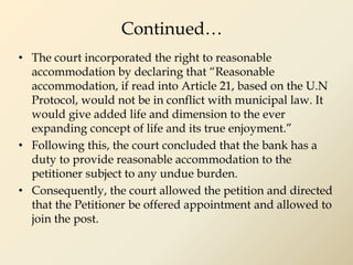 Continued…
• The court incorporated the right to reasonable
accommodation by declaring that “Reasonable
accommodation, if read into Article 21, based on the U.N
Protocol, would not be in conflict with municipal law. It
would give added life and dimension to the ever
expanding concept of life and its true enjoyment.”
• Following this, the court concluded that the bank has a
duty to provide reasonable accommodation to the
petitioner subject to any undue burden.
• Consequently, the court allowed the petition and directed
that the Petitioner be offered appointment and allowed to
join the post.
 