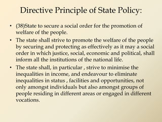 Directive Principle of State Policy:
• (38)State to secure a social order for the promotion of
welfare of the people.
• The state shall strive to promote the welfare of the people
by securing and protecting as effectively as it may a social
order in which justice, social, economic and political, shall
inform all the institutions of the national life.
• The state shall, in particular , strive to minimise the
inequalities in income, and endeavour to eliminate
inequalities in status , facilities and opportunities, not
only amongst individuals but also amongst groups of
people residing in different areas or engaged in different
vocations.
 