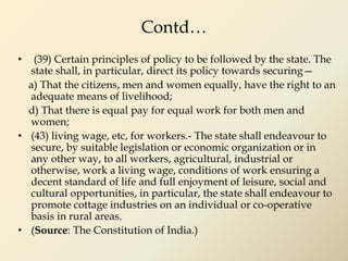 Contd…
• (39) Certain principles of policy to be followed by the state. The
state shall, in particular, direct its policy towards securing—
a) That the citizens, men and women equally, have the right to an
adequate means of livelihood;
d) That there is equal pay for equal work for both men and
women;
• (43) living wage, etc, for workers.- The state shall endeavour to
secure, by suitable legislation or economic organization or in
any other way, to all workers, agricultural, industrial or
otherwise, work a living wage, conditions of work ensuring a
decent standard of life and full enjoyment of leisure, social and
cultural opportunities, in particular, the state shall endeavour to
promote cottage industries on an individual or co-operative
basis in rural areas.
• (Source: The Constitution of India.)
 