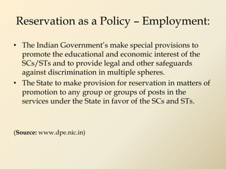Reservation as a Policy – Employment:
• The Indian Government’s make special provisions to
promote the educational and economic interest of the
SCs/STs and to provide legal and other safeguards
against discrimination in multiple spheres.
• The State to make provision for reservation in matters of
promotion to any group or groups of posts in the
services under the State in favor of the SCs and STs.
(Source: www.dpe.nic.in)
 