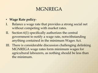 MGNREGA
• Wage Rate policy-
I. Balance a wage rate that provides a strong social net
without competing with market rates.
II. Section 6(1) specifically authorizes the central
government to notify a wage rate, notwithstanding
anything contained in the minimum Wages Act.
III. There is considerable discussion challenging delinking
MGNREGA wage rates form minimum wages for
agricultural labourers, as nothing should be less than
the minimum.
 