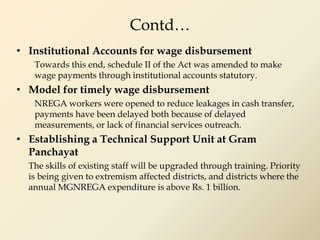 Contd…
• Institutional Accounts for wage disbursement
Towards this end, schedule II of the Act was amended to make
wage payments through institutional accounts statutory.
• Model for timely wage disbursement
NREGA workers were opened to reduce leakages in cash transfer,
payments have been delayed both because of delayed
measurements, or lack of financial services outreach.
• Establishing a Technical Support Unit at Gram
Panchayat
The skills of existing staff will be upgraded through training. Priority
is being given to extremism affected districts, and districts where the
annual MGNREGA expenditure is above Rs. 1 billion.
 
