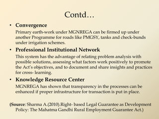 Contd…
• Convergence
Primary earth-work under MGNREGA can be firmed up under
another Programme for roads like PMGSY, tanks and check-bunds
under irrigation schemes.
• Professional Institutional Network
This system has the advantage of relating problem analysis with
possible solutions, assessing what factors work positively to promote
the Act’s objectives, and to document and share insights and practices
for cross- learning.
• Knowledge Resource Center
MGNREGA has shown that transparency in the processes can be
enhanced if proper infrastructure for transaction is put in place.
(Source: Sharma A.(2010).Right- based Legal Guarantee as Development
Policy: The Mahatma Gandhi Rural Employment Guarantee Act.)
 