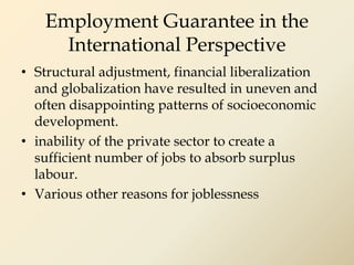 Employment Guarantee in the
International Perspective
• Structural adjustment, financial liberalization
and globalization have resulted in uneven and
often disappointing patterns of socioeconomic
development.
• inability of the private sector to create a
sufficient number of jobs to absorb surplus
labour.
• Various other reasons for joblessness
 