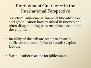 Employment Guarantee in the
International Perspective
• Structural adjustment, financial liberalization
and globalization have resulted in uneven and
often disappointing patterns of socioeconomic
development.
• inability of the private sector to create a
sufficient number of jobs to absorb surplus
labour.
• Various other reasons for joblessness
 