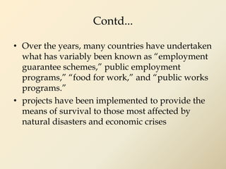 Contd...
• Over the years, many countries have undertaken
what has variably been known as “employment
guarantee schemes,” public employment
programs,” “food for work,” and “public works
programs.”
• projects have been implemented to provide the
means of survival to those most affected by
natural disasters and economic crises
 
