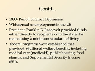 Contd...
• 1930- Period of Great Depression
• Widespread unemployment in the US
• President Franklin D Roosevelt provided funds
either directly to recipients or to the states for
maintaining a minimum standard of living.
• federal programs were established that
provided additional welfare benefits, including
medical care (medicaid), public housing, food
stamps, and Supplemental Security Income
(SSI).
 