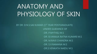ANATOMY AND
PHYSIOLOGY OF SKIN
BY DR. D.N.S.SAI KUMAR (1ST YEAR POSTGRADUATE)
UNDER GUIDANCE OF
-DR. P.MYTHILI M.S
-DR. B.VANAJA RATNA KUMARI M.S
-DR. M.RAVI CHANDRA M.S
-DR. S.V.RAMANA M.S
-DR.S.VENKATA NAIDU M.S
 