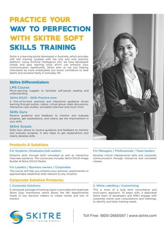 Toll Free: 1800-2668587 | www.skitre.com
Products & Solutions
Corporate Solution Products:
Enhance skills through both simulated as well as interactive
interview scenarios. The course also includes Skitre DOJO-Image
Builder & Skitre DOJO-Master.
For Students /Graduates/Job seekers
Develop critical interpersonal skills and corporate
communication through interactive and simulated
classes.
For Managers / Professionals / Team leaders
The course will help you enhance your persona, assertiveness or
approachably leadership skills relevant to any situation
For Leaders / Business owners / Corporates
A wholesale package of training logins is provided with duplicate
Skitre Dojo mainframes which allows the HR, departmental
heads or key decision makers to create names and lists of
trainers.
1. Corporate Solutions:
This is more of a long term consultative and
multi-party approach. To begin with, a dedicated
Skitre team of developers and SMEs engage with
corporate clients over consultations and meetings,
to identify and tailor training needs.
2. White Labelling / Customizing:
Skitre is a learning portal developed in Australia, which provides
soft skill training coupled with the one and only practice
platform. Using Artiﬁcial Intelligence (AI), we have developed
simple and easy learning tools which can enhance your
communication signiﬁcantly. Skitre aims at not just helping
individuels be more employable, but boost conﬁdence to lead
teams and socialise freely in everyday life.
Skitre Differentiators
Micro-learning nuggets to facilitate self-paced reading and
understanding
LMS Course
Receive guidance and feedback to monitor and evaluate
progress, get explanations, and clearly see the improvement in
your skills.
Skills Guru
Skills Guru allows to receive guidance and feedback to monitor
and evaluate progress. It also helps to get explanations and
clearly develop skills.
Skitre Scouts
A ﬁrst-of-its-kind practical and interactive guidance driven
learning through audios, videos, virtual group video discussions,
interactive case studies, simulated interview and much more
Skitre DOJO – Skills Practice area:
 