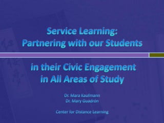 Service Learning: Partnering with our Students in their Civic Engagement in All Areas of StudyDr. Mara KaufmannDr. Mary GuadrónCenter for Distance Learning  
