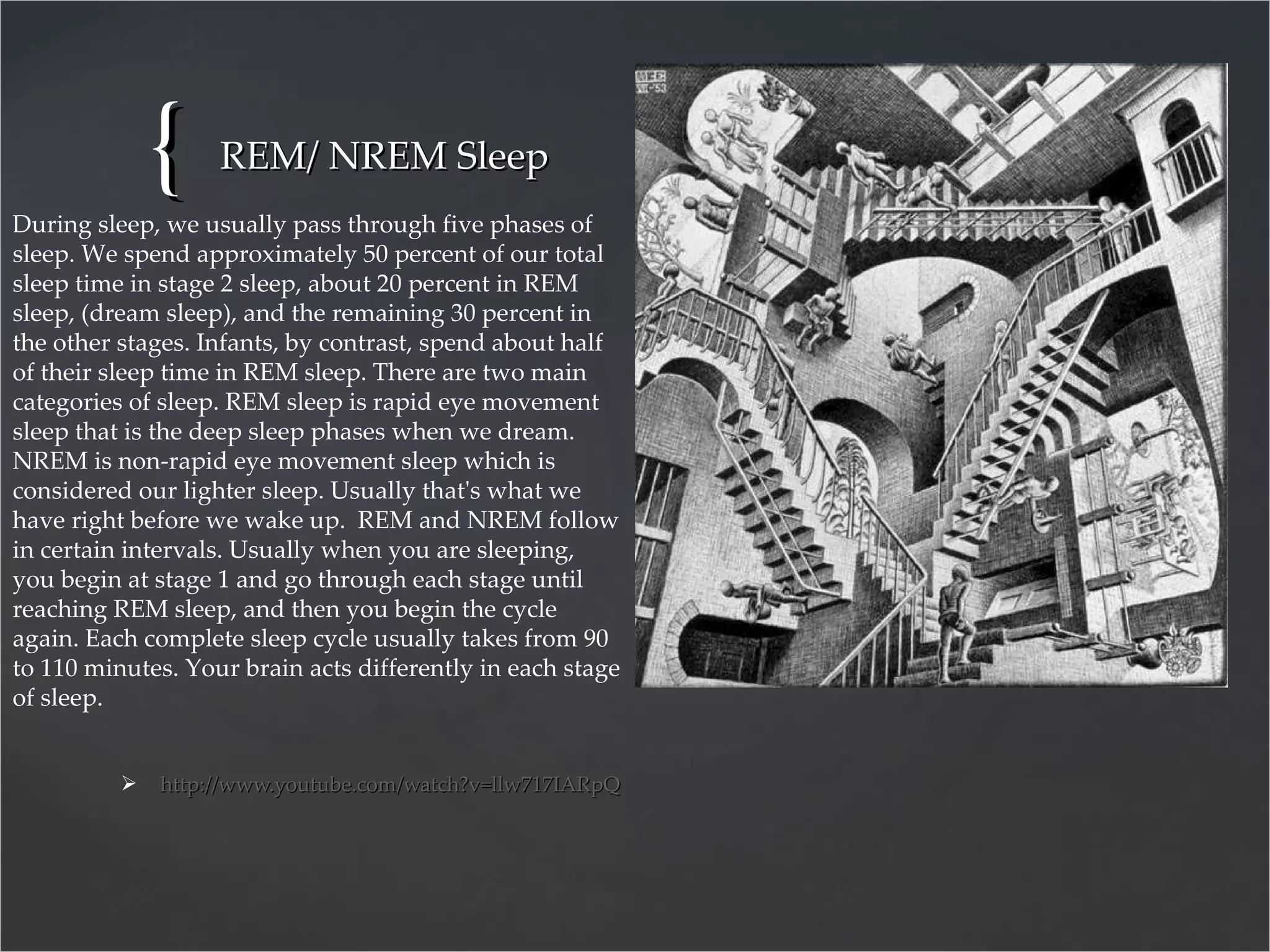 REM/ NREM Sleep http:// www.youtube.com/watch?v=llw717IARpQ   During sleep, we usually pass through five phases of sleep. We spend approximately 50 percent of our total sleep time in stage 2 sleep, about 20 percent in REM sleep, (dream sleep), and the remaining 30 percent in the other stages. Infants, by contrast, spend about half of their sleep time in REM sleep. There are two main categories of sleep. REM sleep is rapid eye movement sleep that is the deep sleep phases when we dream.  NREM is non-rapid eye movement sleep which is considered our lighter sleep. Usually that's what we have right before we wake up.  REM and NREM follow in certain intervals. Usually when you are sleeping, you begin at stage 1 and go through each stage until reaching REM sleep, and then you begin the cycle again. Each complete sleep cycle usually takes from 90 to 110 minutes. Your brain acts differently in each stage of sleep. 