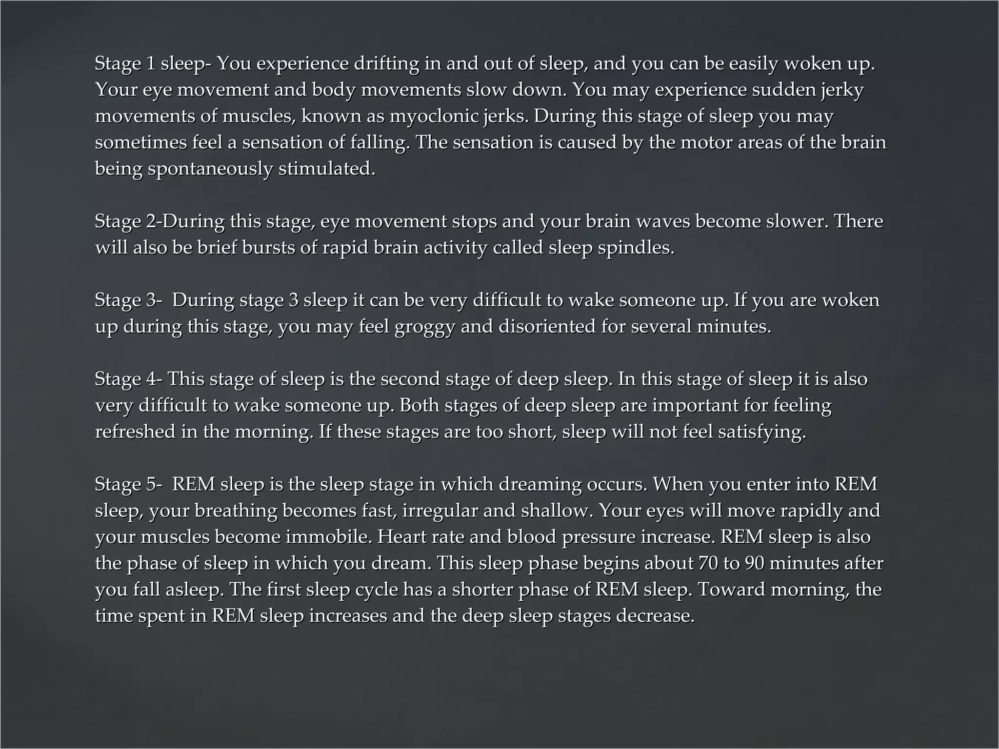 Stage 1 sleep- You experience drifting in and out of sleep, and you can be easily woken up. Your eye movement and body movements slow down. You may experience sudden jerky movements of muscles, known as myoclonic jerks. During this stage of sleep you may sometimes feel a sensation of falling. The sensation is caused by the motor areas of the brain being spontaneously stimulated.  Stage 2-During this stage, eye movement stops and your brain waves become slower. There will also be brief bursts of rapid brain activity called sleep spindles.  Stage 3-  During stage 3 sleep it can be very difficult to wake someone up. If you are woken up during this stage, you may feel groggy and disoriented for several minutes.  Stage 4- This stage of sleep is the second stage of deep sleep. In this stage of sleep it is also very difficult to wake someone up. Both stages of deep sleep are important for feeling refreshed in the morning. If these stages are too short, sleep will not feel satisfying.  Stage 5-  REM sleep is the sleep stage in which dreaming occurs. When you enter into REM sleep, your breathing becomes fast, irregular and shallow. Your eyes will move rapidly and your muscles become immobile. Heart rate and blood pressure increase. REM sleep is also the phase of sleep in which you dream. This sleep phase begins about 70 to 90 minutes after you fall asleep. The first sleep cycle has a shorter phase of REM sleep. Toward morning, the time spent in REM sleep increases and the deep sleep stages decrease.  
