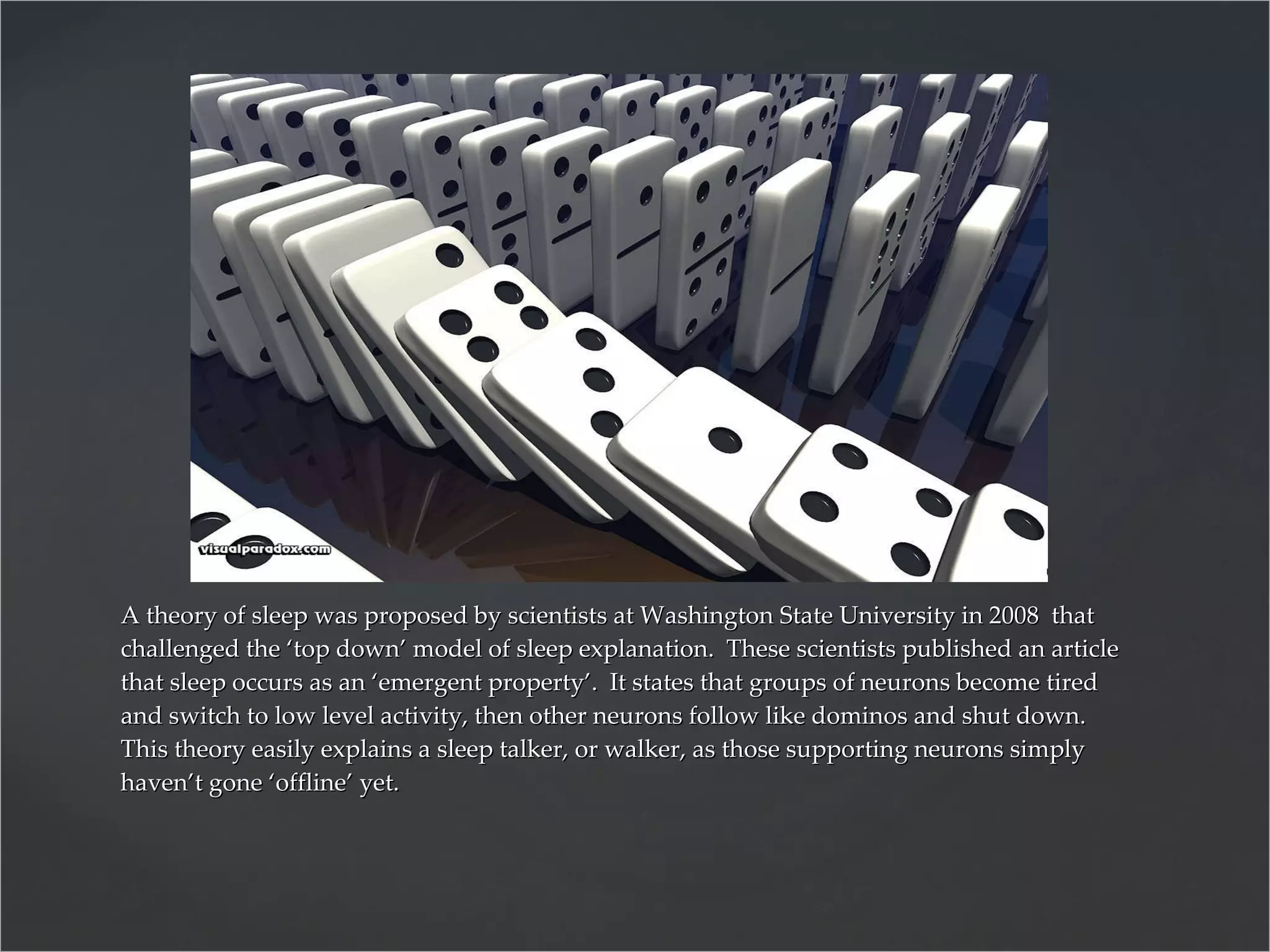 A theory of sleep was proposed by scientists at Washington State University in 2008  that challenged the ‘top down’ model of sleep explanation.  These scientists published an article that sleep occurs as an ‘emergent property’.  It states that groups of neurons become tired and switch to low level activity, then other neurons follow like dominos and shut down.  This theory easily explains a sleep talker, or walker, as those supporting neurons simply haven’t gone ‘offline’ yet. 