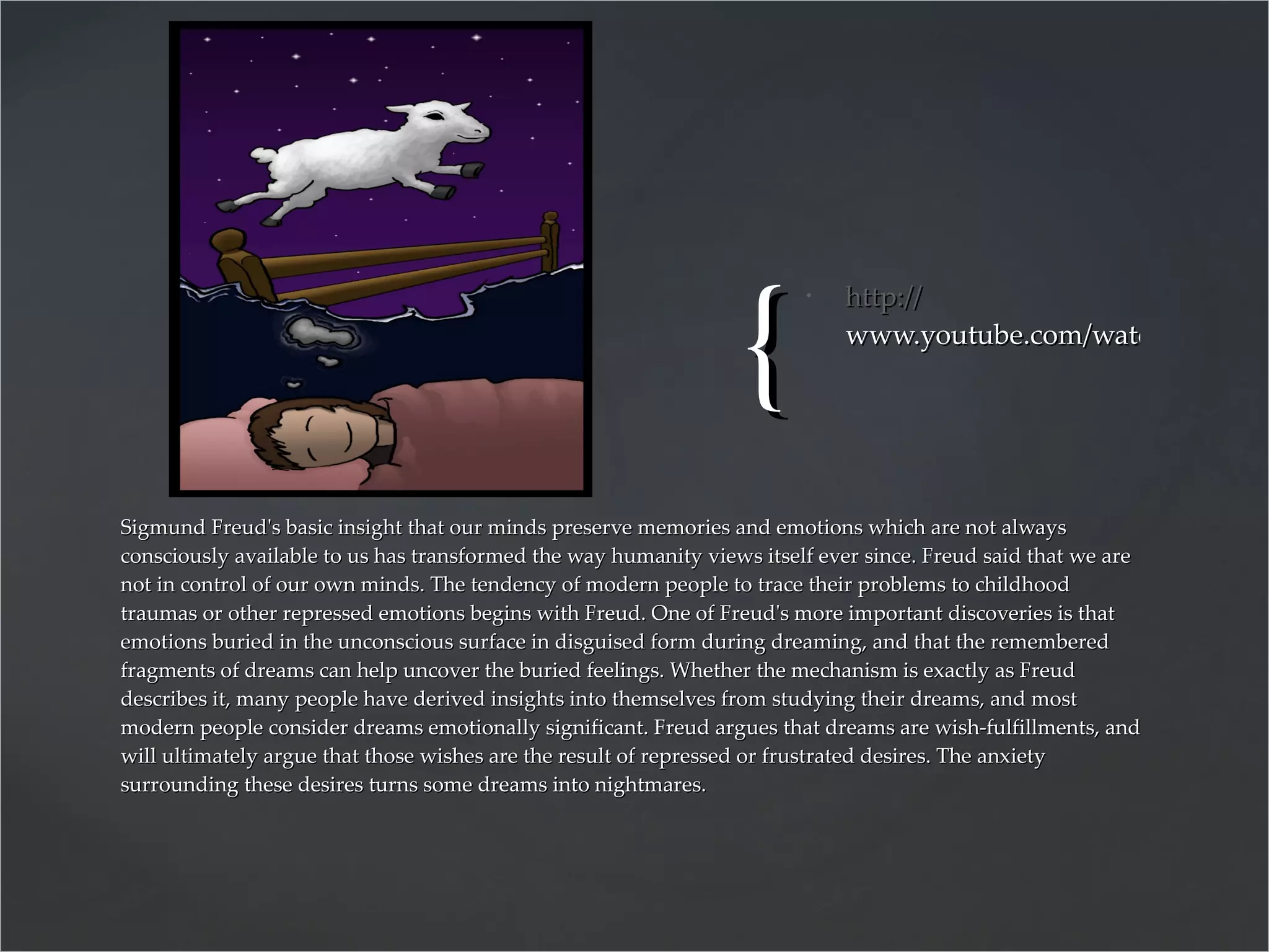 http:// www.youtube.com/watch?v=CWMEnkyL_qA&feature=player_detailpage   Sigmund Freud's basic insight that our minds preserve memories and emotions which are not always consciously available to us has transformed the way humanity views itself ever since. Freud said that we are not in control of our own minds. The tendency of modern people to trace their problems to childhood traumas or other repressed emotions begins with Freud. One of Freud's more important discoveries is that emotions buried in the unconscious surface in disguised form during dreaming, and that the remembered fragments of dreams can help uncover the buried feelings. Whether the mechanism is exactly as Freud describes it, many people have derived insights into themselves from studying their dreams, and most modern people consider dreams emotionally significant. Freud argues that dreams are wish-fulfillments, and will ultimately argue that those wishes are the result of repressed or frustrated desires. The anxiety surrounding these desires turns some dreams into nightmares. 
