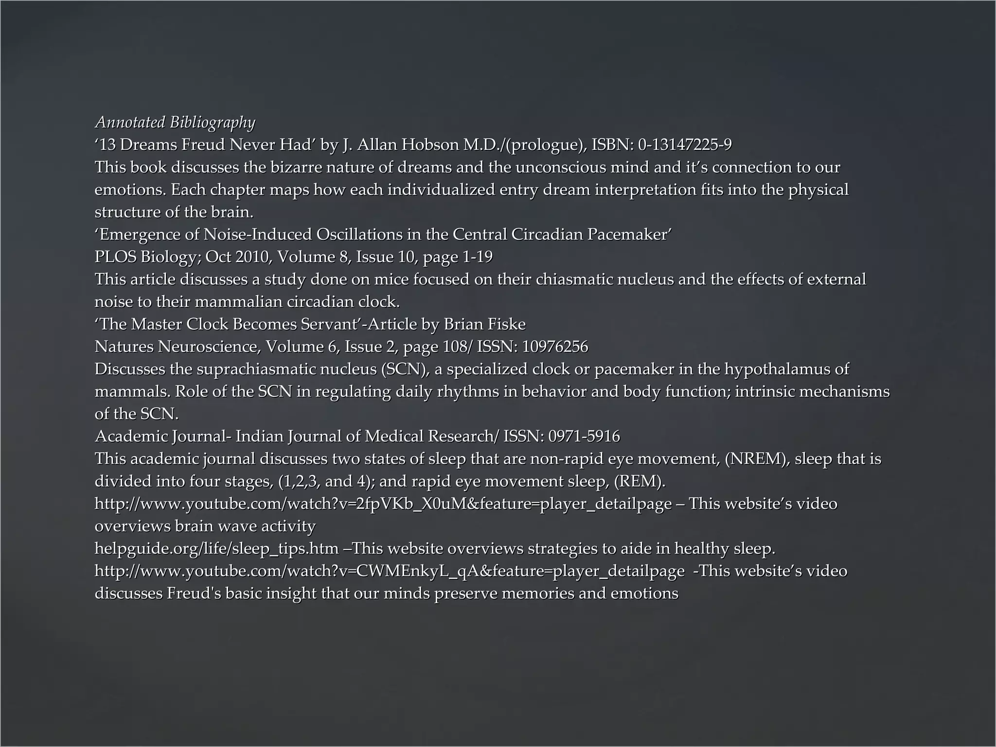 Annotated Bibliography ‘13 Dreams Freud Never Had’ by J. Allan Hobson M.D./(prologue), ISBN: 0-13147225-9 This book discusses the bizarre nature of dreams and the unconscious mind and it’s connection to our emotions. Each chapter maps how each individualized entry dream interpretation fits into the physical structure of the brain. ‘Emergence of Noise-Induced Oscillations in the Central Circadian Pacemaker’ PLOS Biology; Oct 2010, Volume 8, Issue 10, page 1-19 This article discusses a study done on mice focused on their chiasmatic nucleus and the effects of external noise to their mammalian circadian clock. ‘The Master Clock Becomes Servant’-Article by Brian Fiske Natures Neuroscience, Volume 6, Issue 2, page 108/ ISSN: 10976256 Discusses the suprachiasmatic nucleus (SCN), a specialized clock or pacemaker in the hypothalamus of mammals. Role of the SCN in regulating daily rhythms in behavior and body function; intrinsic mechanisms of the SCN. Academic Journal- Indian Journal of Medical Research/ ISSN: 0971-5916 This academic journal discusses two states of sleep that are non-rapid eye movement, (NREM), sleep that is divided into four stages, (1,2,3, and 4); and rapid eye movement sleep, (REM). http://www.youtube.com/watch?v=2fpVKb_X0uM&feature=player_detailpage – This website’s video overviews brain wave activity helpguide.org/life/sleep_tips.htm –This website overviews strategies to aide in healthy sleep. http://www.youtube.com/watch?v=CWMEnkyL_qA&feature=player_detailpage  -This website’s video discusses Freud's basic insight that our minds preserve memories and emotions  