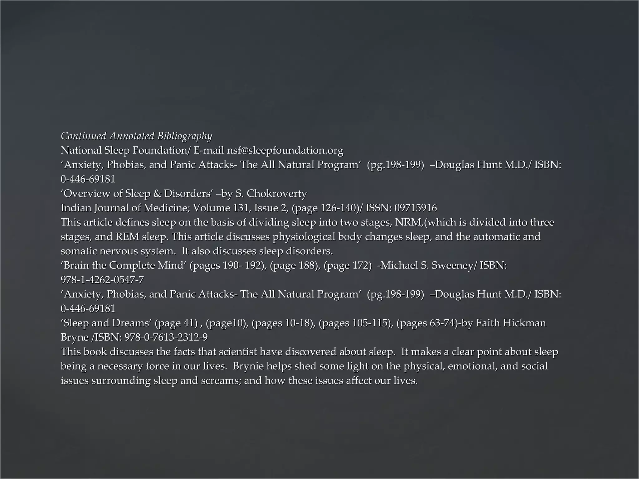 Continued Annotated Bibliography National Sleep Foundation/ E-mail nsf@sleepfoundation.org ‘Anxiety, Phobias, and Panic Attacks- The All Natural Program’  (pg.198-199)  –Douglas Hunt M.D./ ISBN: 0-446-69181 ‘Overview of Sleep & Disorders’ –by S. Chokroverty Indian Journal of Medicine; Volume 131, Issue 2, (page 126-140)/ ISSN: 09715916 This article defines sleep on the basis of dividing sleep into two stages, NRM,(which is divided into three stages, and REM sleep. This article discusses physiological body changes sleep, and the automatic and somatic nervous system.  It also discusses sleep disorders. ‘Brain the Complete Mind’ (pages 190- 192), (page 188), (page 172)  -Michael S. Sweeney/ ISBN: 978-1-4262-0547-7 ‘Anxiety, Phobias, and Panic Attacks- The All Natural Program’  (pg.198-199)  –Douglas Hunt M.D./ ISBN: 0-446-69181 ‘Sleep and Dreams’ (page 41) , (page10), (pages 10-18), (pages 105-115), (pages 63-74)-by Faith Hickman Bryne /ISBN: 978-0-7613-2312-9 This book discusses the facts that scientist have discovered about sleep.  It makes a clear point about sleep being a necessary force in our lives.  Brynie helps shed some light on the physical, emotional, and social issues surrounding sleep and screams; and how these issues affect our lives. 