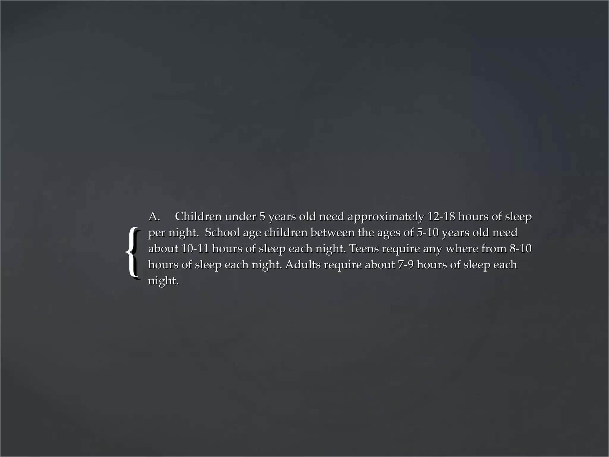 A.  Children under 5 years old need approximately 12-18 hours of sleep per night.  School age children between the ages of 5-10 years old need about 10-11 hours of sleep each night. Teens require any where from 8-10 hours of sleep each night. Adults require about 7-9 hours of sleep each night. 