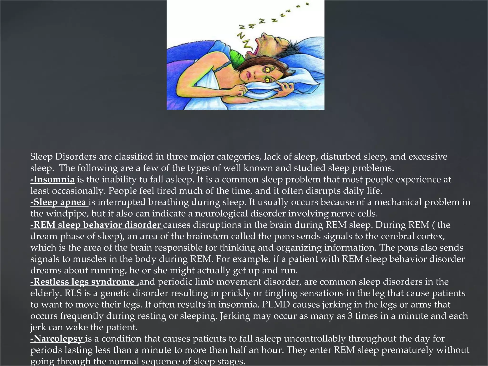 Sleep Disorders are classified in three major categories, lack of sleep, disturbed sleep, and excessive sleep.  The following are a few of the types of well known and studied sleep problems. -Insomnia  is the inability to fall asleep. It is a common sleep problem that most people experience at least occasionally. People feel tired much of the time, and it often disrupts daily life.  -Sleep apnea   is interrupted breathing during sleep. It usually occurs because of a mechanical problem in the windpipe, but it also can indicate a neurological disorder involving nerve cells.  -REM sleep behavior disorder  causes disruptions in the brain during REM sleep. During REM ( the dream phase of sleep), an area of the brainstem called the pons sends signals to the cerebral cortex, which is the area of the brain responsible for thinking and organizing information. The pons also sends signals to muscles in the body during REM. For example, if a patient with REM sleep behavior disorder dreams about running, he or she might actually get up and run.  -Restless legs syndrome , and periodic limb movement disorder, are common sleep disorders in the elderly. RLS is a genetic disorder resulting in prickly or tingling sensations in the leg that cause patients to want to move their legs. It often results in insomnia. PLMD causes jerking in the legs or arms that occurs frequently during resting or sleeping. Jerking may occur as many as 3 times in a minute and each jerk can wake the patient.  -Narcolepsy  is a condition that causes patients to fall asleep uncontrollably throughout the day for periods lasting less than a minute to more than half an hour. They enter REM sleep prematurely without going through the normal sequence of sleep stages.  