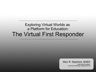 Exploring Virtual Worlds as  a Platform for Education: The Virtual First Responder Marc R. Stephens, MAED Multimedia Developer University of Michigan Medical School 