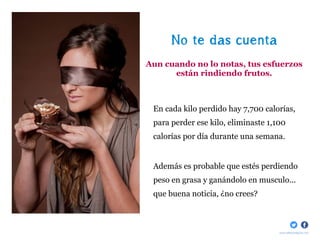 No te das cuenta
Aun cuando no lo notas, tus esfuerzos
      están rindiendo frutos.



 En cada kilo perdido hay 7,700 calorías,
 para perder ese kilo, eliminaste 1,100
 calorías por día durante una semana.


 Además es probable que estés perdiendo
 peso en grasa y ganándolo en musculo...
 que buena noticia, ¿no crees?



                                     www.bellaydelgada.com
 