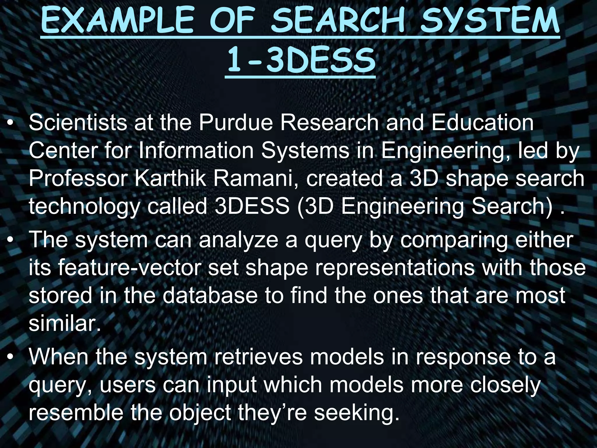 EXAMPLE OF SEARCH SYSTEM
1-3DESS
• Scientists at the Purdue Research and Education
Center for Information Systems in Engineering, led by
Professor Karthik Ramani, created a 3D shape search
technology called 3DESS (3D Engineering Search) .
• The system can analyze a query by comparing either
its feature-vector set shape representations with those
stored in the database to find the ones that are most
similar.
• When the system retrieves models in response to a
query, users can input which models more closely
resemble the object they’re seeking.
 