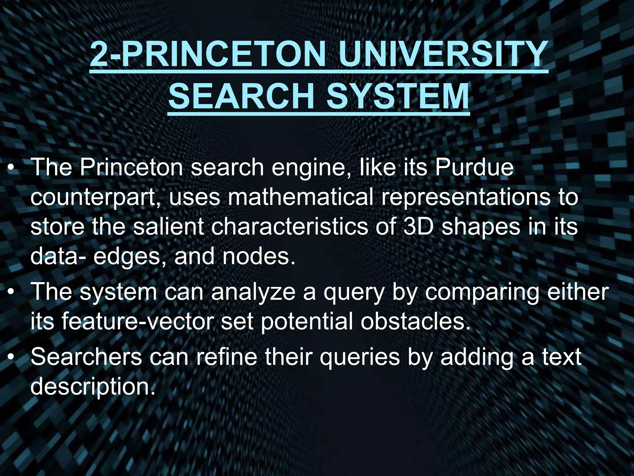2-PRINCETON UNIVERSITY
SEARCH SYSTEM
• The Princeton search engine, like its Purdue
counterpart, uses mathematical representations to
store the salient characteristics of 3D shapes in its
data- edges, and nodes.
• The system can analyze a query by comparing either
its feature-vector set potential obstacles.
• Searchers can refine their queries by adding a text
description.
 