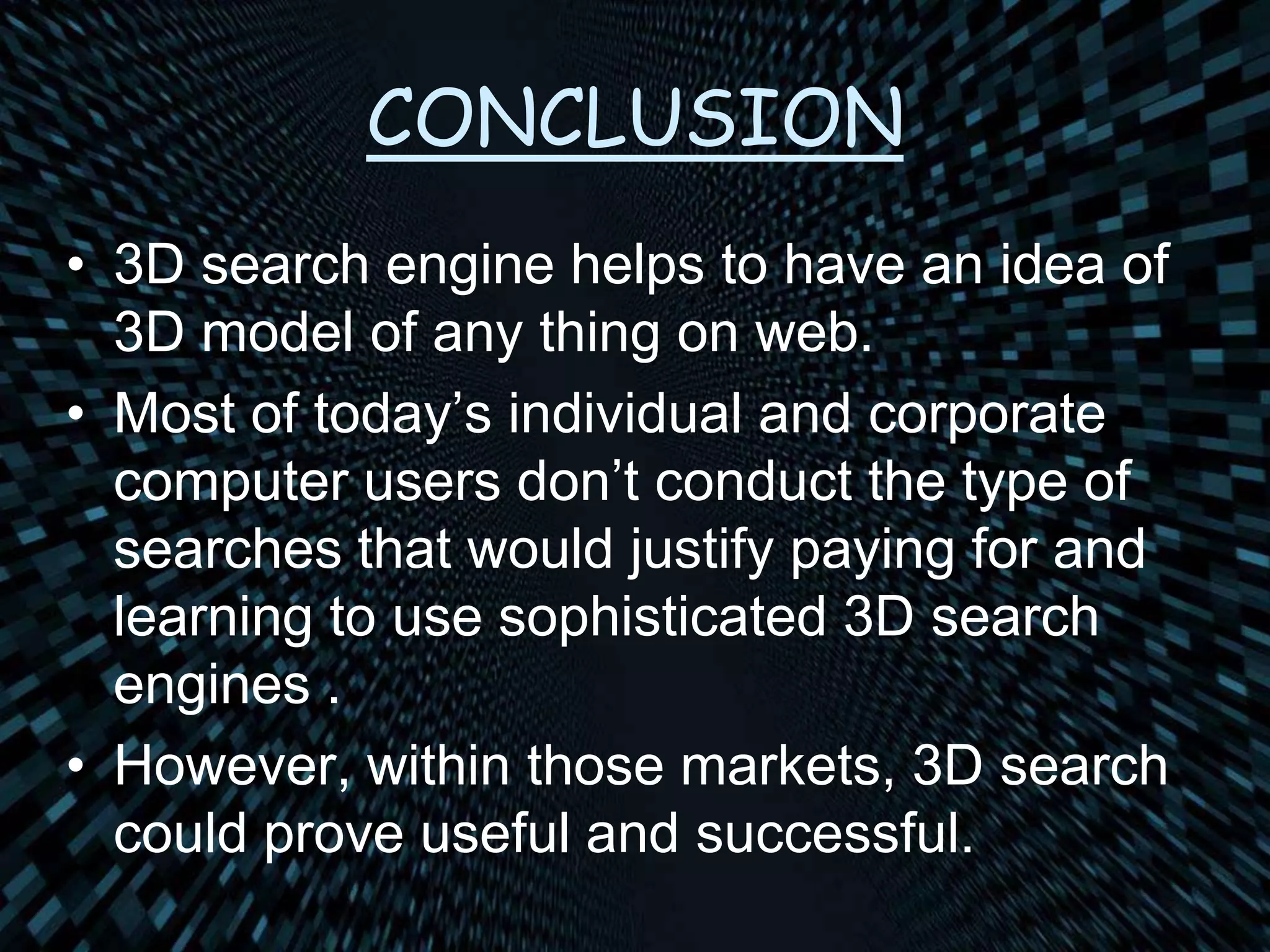 CONCLUSION
• 3D search engine helps to have an idea of
3D model of any thing on web.
• Most of today’s individual and corporate
computer users don’t conduct the type of
searches that would justify paying for and
learning to use sophisticated 3D search
engines .
• However, within those markets, 3D search
could prove useful and successful.
 