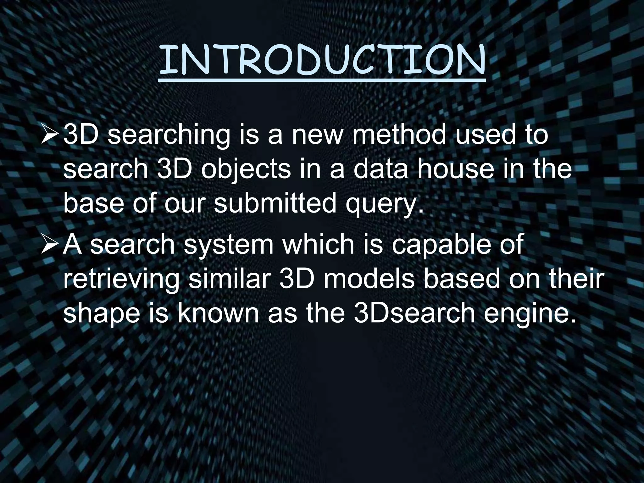 INTRODUCTION
3D searching is a new method used to
search 3D objects in a data house in the
base of our submitted query.
A search system which is capable of
retrieving similar 3D models based on their
shape is known as the 3Dsearch engine.
 