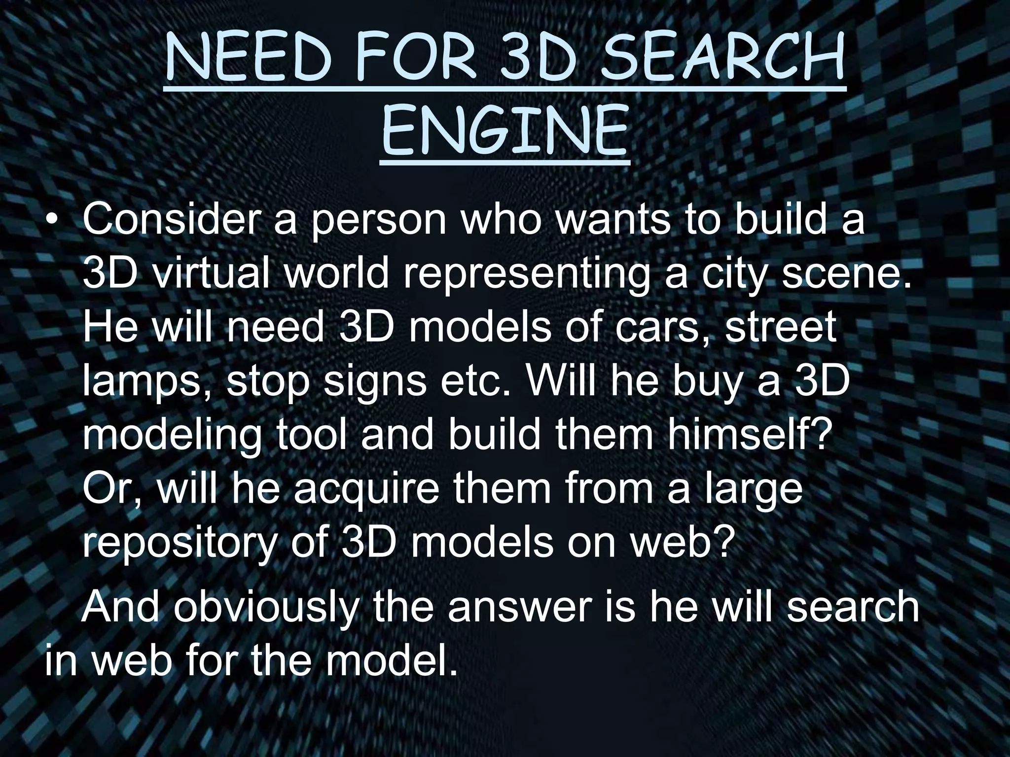 NEED FOR 3D SEARCH
ENGINE
• Consider a person who wants to build a
3D virtual world representing a city scene.
He will need 3D models of cars, street
lamps, stop signs etc. Will he buy a 3D
modeling tool and build them himself?
Or, will he acquire them from a large
repository of 3D models on web?
And obviously the answer is he will search
in web for the model.
 