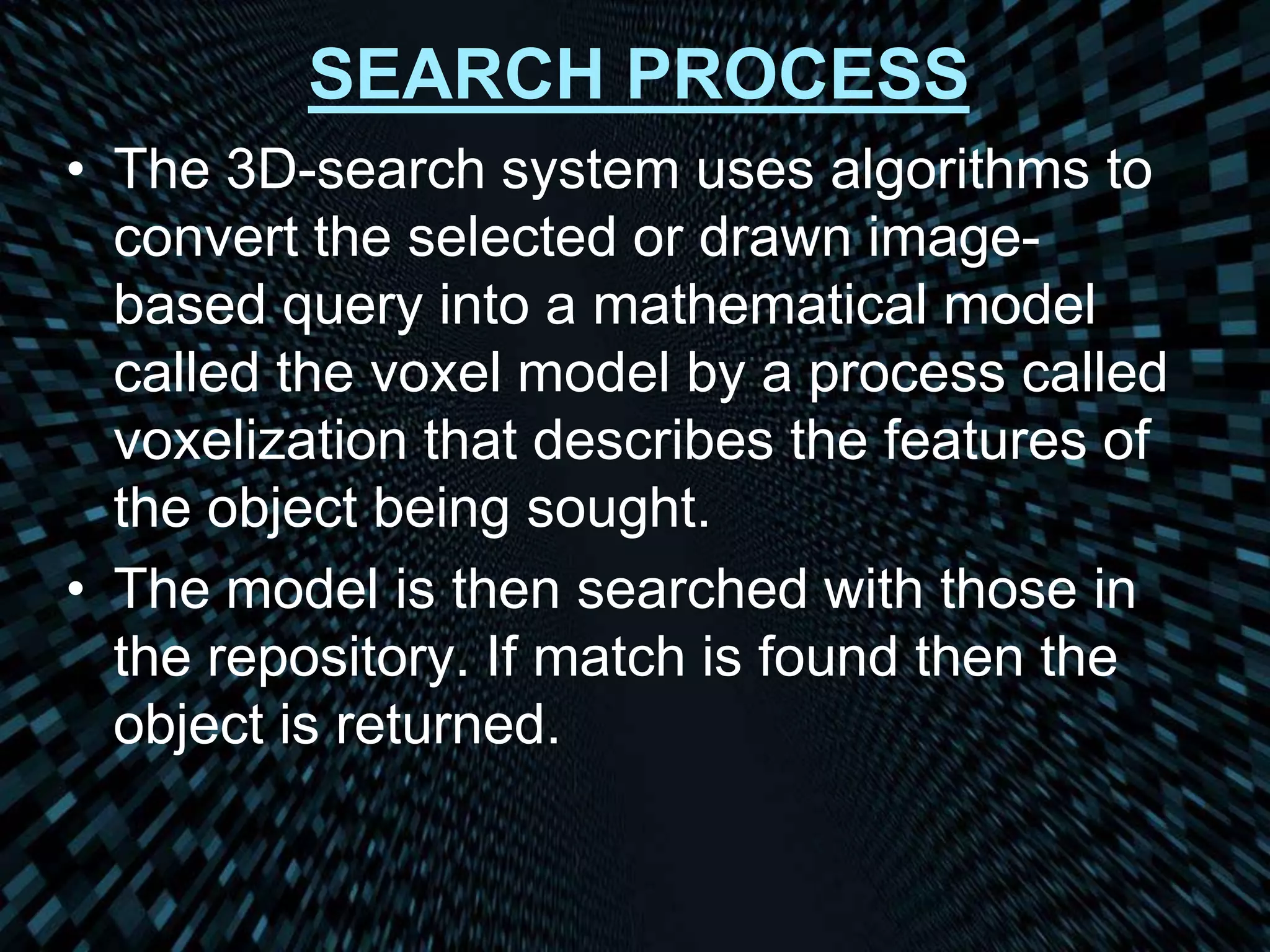 SEARCH PROCESS
• The 3D-search system uses algorithms to
convert the selected or drawn image-
based query into a mathematical model
called the voxel model by a process called
voxelization that describes the features of
the object being sought.
• The model is then searched with those in
the repository. If match is found then the
object is returned.
 