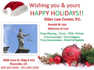 Wishing you & yours

HAPPY HOLIDAYS!!
Elder Law Center, P.C.
Ronald W. Ask
Attorney at Law
Estate Planning – Trusts – Wills –Probate
Conservatorships -Trust Litigation
Trust Administration -Medi-Cal Eligibility

3600 Lime St. Bldg 4-412
Riverside, CA
800.660.5608 – 951.684.5608

 