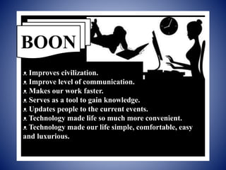 ᴥ Improves civilization.
ᴥ Improve level of communication.
ᴥ Makes our work faster.
ᴥ Serves as a tool to gain knowledge.
ᴥ Updates people to the current events.
ᴥ Technology made life so much more convenient.
ᴥ Technology made our life simple, comfortable, easy
and luxurious.
BOON
 