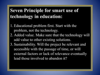 Seven Principle for smart use of
technology in education:
1. Educational problem first. Start with the
problem, not the technology.
2. Added value. Make sure that the technology will
add value to other existing solutions.
3. Sustainability. Will the project be relevant and
accessible with the passage of time, or will
external factors or lack of relevance eventually
lead those involved to abandon it?
 