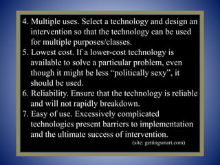 4. Multiple uses. Select a technology and design an
intervention so that the technology can be used
for multiple purposes/classes.
5. Lowest cost. If a lower-cost technology is
available to solve a particular problem, even
though it might be less “politically sexy”, it
should be used.
6. Reliability. Ensure that the technology is reliable
and will not rapidly breakdown.
7. Easy of use. Excessively complicated
technologies present barriers to implementation
and the ultimate success of intervention.
(site: gettingsmart.com)
 