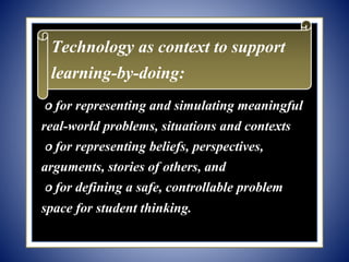 ௦ for representing and simulating meaningful
real-world problems, situations and contexts
௦ for representing beliefs, perspectives,
arguments, stories of others, and
௦ for defining a safe, controllable problem
space for student thinking.
Technology as context to support
learning-by-doing:
 