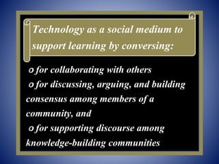௦ for collaborating with others
௦ for discussing, arguing, and building
consensus among members of a
community, and
௦ for supporting discourse among
knowledge-building communities
Technology as a social medium to
support learning by conversing:
 