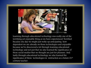 Learning through educational technology was really one of the
terrifying yet enjoyable thing as we have experienced. Terrified
because one day we might just woke up anticipating how
dependent we are already on those technologies and enjoyable
because we’ve discovered a lot through learning educational
technology and not just that we also learned the significance of
those social medias that we thought are just for pleasure. And
lastly through educational technology we also learned the
significance of those technologies in instruction as a future 21st
century teacher.
 
