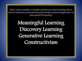 There exists a number of models and theories about learning that is
ideal in achieving instructional goals through preferred application of
Educational Technology
Meaningful Learning
Discovery Learning
Generative Learning
Constructivism
 