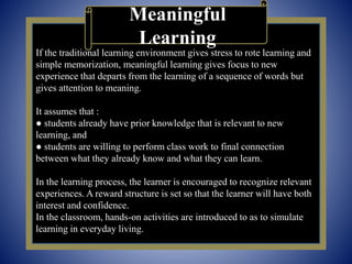 If the traditional learning environment gives stress to rote learning and
simple memorization, meaningful learning gives focus to new
experience that departs from the learning of a sequence of words but
gives attention to meaning.
It assumes that :
● students already have prior knowledge that is relevant to new
learning, and
● students are willing to perform class work to final connection
between what they already know and what they can learn.
In the learning process, the learner is encouraged to recognize relevant
experiences. A reward structure is set so that the learner will have both
interest and confidence.
In the classroom, hands-on activities are introduced to as to simulate
learning in everyday living.
Meaningful
Learning
 