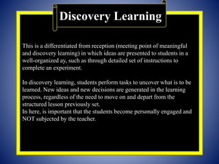 This is a differentiated from reception (meeting point of meaningful
and discovery learning) in which ideas are presented to students in a
well-organized ay, such as through detailed set of instructions to
complete an experiment.
In discovery learning, students perform tasks to uncover what is to be
learned. New ideas and new decisions are generated in the learning
process, regardless of the need to move on and depart from the
structured lesson previously set.
In here, is important that the students become personally engaged and
NOT subjected by the teacher.
Discovery Learning
 