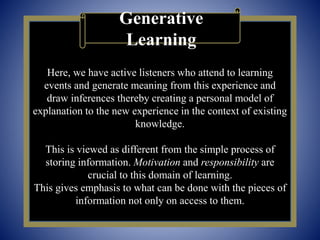Here, we have active listeners who attend to learning
events and generate meaning from this experience and
draw inferences thereby creating a personal model of
explanation to the new experience in the context of existing
knowledge.
This is viewed as different from the simple process of
storing information. Motivation and responsibility are
crucial to this domain of learning.
This gives emphasis to what can be done with the pieces of
information not only on access to them.
Generative
Learning
 