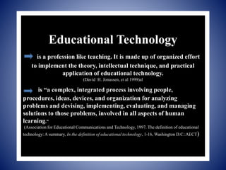 Educational Technology
is a profession like teaching. It is made up of organized effort
to implement the theory, intellectual technique, and practical
application of educational technology.
(David H. Jonassen, et al 1999)al
is “a complex, integrated process involving people,
procedures, ideas, devices, and organization for analyzing
problems and devising, implementing, evaluating, and managing
solutions to those problems, involved in all aspects of human
learning.”
(Association for Educational Communications and Technology, 1997. The definition of educational
technology: A summary, In the definition of educational technology, 1-16, Washington D.C.:AECT)
 