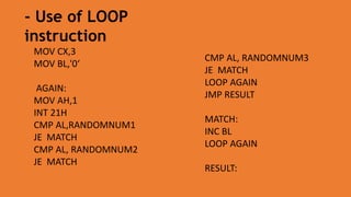 MOV CX,3
MOV BL,'0‘
AGAIN:
MOV AH,1
INT 21H
CMP AL,RANDOMNUM1
JE MATCH
CMP AL, RANDOMNUM2
JE MATCH
- Use of LOOP
instruction
CMP AL, RANDOMNUM3
JE MATCH
LOOP AGAIN
JMP RESULT
MATCH:
INC BL
LOOP AGAIN
RESULT:
 