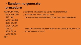 RANDOM PROC ; GENERATE A RANDOM NO USING THE SYSTEM TIME
MOV AH, 00h ; INTERRRUPTS TO GET SYSTEM TIME
INT 1AH ; CX:DX NOW HOLD NUMBER OF CLOCK TICKS SINCE MIDNIGHT
MOV AX, DX
XOR DX, DX
MOV CX, 10
DIV CX ; HERE DX CONTAINS THE REMINDER OF THE DIVISION FROM 0 TO 9
ADD DL,'0' ; TO ASCII FROM '0' TO '9'
MOV BL,DL
RET
- Random no generate
procedure
 