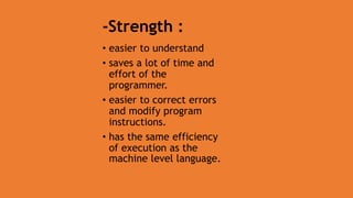 -Strength :
• easier to understand
• saves a lot of time and
effort of the
programmer.
• easier to correct errors
and modify program
instructions.
• has the same efficiency
of execution as the
machine level language.
 
