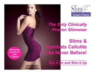 The Only Clinically
Proven Slimwear
Smart PantsSmart PantsSmart PantsSmart Pants
Slimming
results in
just
7 days!*
Developed by
Skin’Up, France
Slims &
Combats Cellulite
Like Never Before!
Slip It On and Slim It Up
 