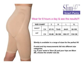 Smart PantsSmart PantsSmart PantsSmart Pants
SIZE CHART S M L XL
WAIST
CM 67-74 75-83 84-91 92-105
HIP
Wear for 8 hours a day & see the results!!!
HIP
CM 93-98 99-108 109-117 118-130
SlimUp is available in a range of sizes for the perfect fit!
If waist and hip measurements fall into different size
categories,
e.g. If your waist is 70cm (S) and your hips are 80cm
(M), choose the smaller size (S)
 