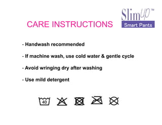 Smart PantsSmart PantsSmart PantsSmart PantsCARE INSTRUCTIONS
- Handwash recommended
- If machine wash, use cold water & gentle cycle
- Avoid wringing dry after washing
- Use mild detergent
 