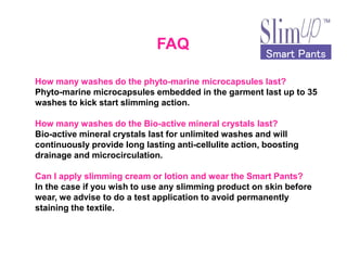 Smart PantsSmart PantsSmart PantsSmart Pants
FAQ
How many washes do the phyto-marine microcapsules last?
Phyto-marine microcapsules embedded in the garment last up to 35
washes to kick start slimming action.
How many washes do the Bio-active mineral crystals last?
Bio-active mineral crystals last for unlimited washes and willBio-active mineral crystals last for unlimited washes and will
continuously provide long lasting anti-cellulite action, boosting
drainage and microcirculation.
Can I apply slimming cream or lotion and wear the Smart Pants?
In the case if you wish to use any slimming product on skin before
wear, we advise to do a test application to avoid permanently
staining the textile.
 