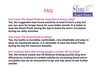 Smart PantsSmart PantsSmart PantsSmart Pants
FAQ
Can I wear The Smart Pants for more than 8 hours a day?
Yes, the suggested wear hours would be at least 8 hours a day but
you can wear for longer hours for even better results. It is better to
wear the Smart Pants during the day to boost the micro circulation
during our daily activities.
Can I wear The Smart Pants to sleep?Can I wear The Smart Pants to sleep?
Yes, the textile is incredibly comfortable, very breathable and easy to
wear. As mentioned above, it is advisable to wear the Smart Pants
during the day for maximum benefits.
Do I continue wear after losing weight or inches off my body?
Yes, the mineral crystal and 3D Biowave knitting provide long term
efficacies to continue to combat cellulite by increasing blood micro-
circulation but we do recommend to go one size down to see further
results!
 